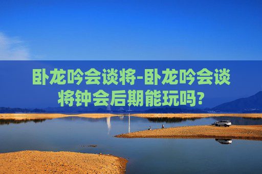 卧龙吟会谈将-卧龙吟会谈将钟会后期能玩吗? 卧龙吟会谈将-卧龙吟会谈将钟会后期能玩吗?