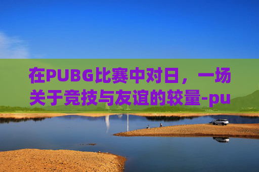 在PUBG比赛中对日，一场关于竞技与友谊的较量-pubg中日对抗赛