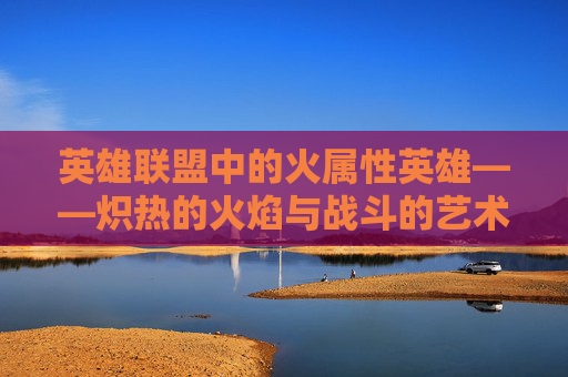 英雄联盟中的火属性英雄——炽热的火焰与战斗的艺术-lol火属性的英雄
