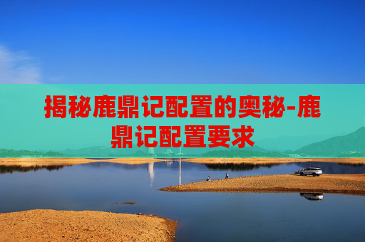 揭秘鹿鼎记配置的奥秘-鹿鼎记配置要求 揭秘鹿鼎记配置的奥秘-鹿鼎记配置要求