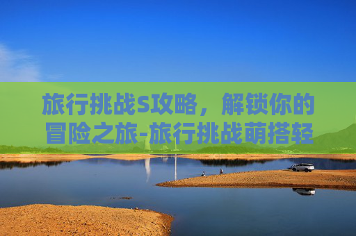 旅行挑战S攻略,解锁你的冒险之旅-旅行挑战萌搭轻便 旅行挑战S攻略,解锁你的冒险之旅-旅行挑战萌搭轻便