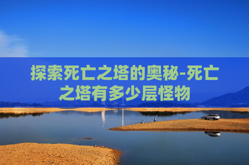 探索死亡之塔的奥秘-死亡之塔有多少层怪物 探索死亡之塔的奥秘-死亡之塔有多少层怪物