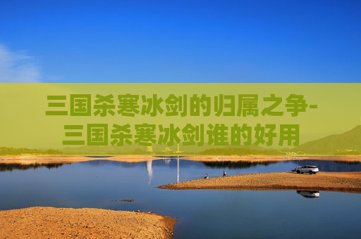 三国杀寒冰剑的归属之争-三国杀寒冰剑谁的好用