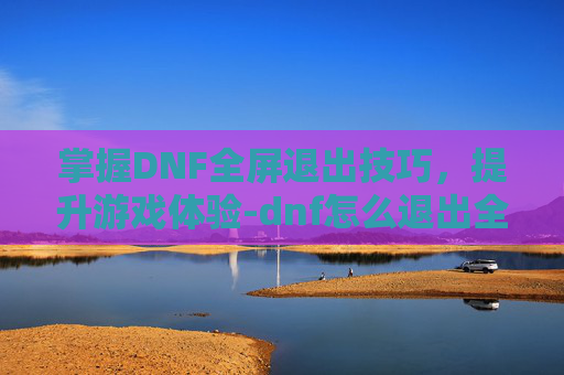 掌握DNF全屏退出技巧,提升游戏体验-dnf怎么退出全屏模式? 掌握DNF全屏退出技巧,提升游戏体验-dnf怎么退出全屏模式?