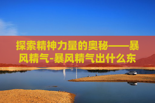 探索精神力量的奥秘——暴风精气-暴风精气出什么东西? 探索精神力量的奥秘——暴风精气-暴风精气出什么东西?