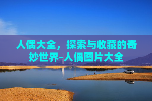人偶大全,探索与收藏的奇妙世界-人偶图片大全 人偶大全,探索与收藏的奇妙世界-人偶图片大全