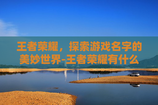 王者荣耀，探索游戏名字的美妙世界-王者荣耀有什么好听的名字可以取的