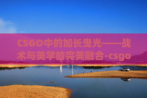 CSGO中的加长曳光——战术与美学的完美融合-csgo怎么让曳光弹更明显