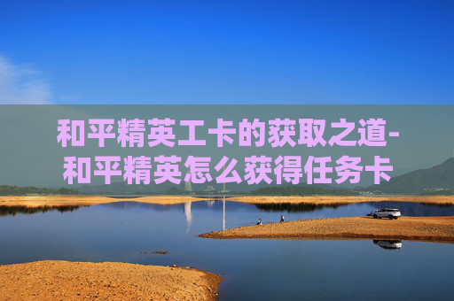 和平精英工卡的获取之道-和平精英怎么获得任务卡 和平精英工卡的获取之道-和平精英怎么获得任务卡