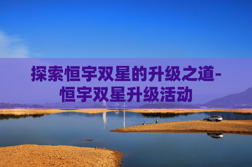 探索恒宇双星的升级之道-恒宇双星升级活动 探索恒宇双星的升级之道-恒宇双星升级活动