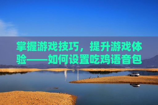 掌握游戏技巧,提升游戏体验——如何设置吃鸡语音包-吃鸡语音包从哪里设置 掌握游戏技巧,提升游戏体验——如何设置吃鸡语音包-吃鸡语音包从哪里设置