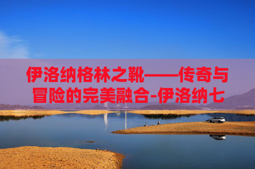 伊洛纳格林之靴——传奇与冒险的完美融合-伊洛纳七团靴在哪 伊洛纳格林之靴——传奇与冒险的完美融合-伊洛纳七团靴在哪