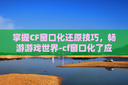 掌握CF窗口化还原技巧，畅游游戏世界-cf窗口化了应该怎么还原