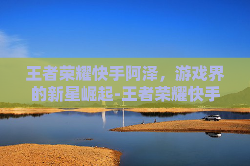 王者荣耀快手阿泽,游戏界的新星崛起-王者荣耀快手阿泽是谁 王者荣耀快手阿泽,游戏界的新星崛起-王者荣耀快手阿泽是谁