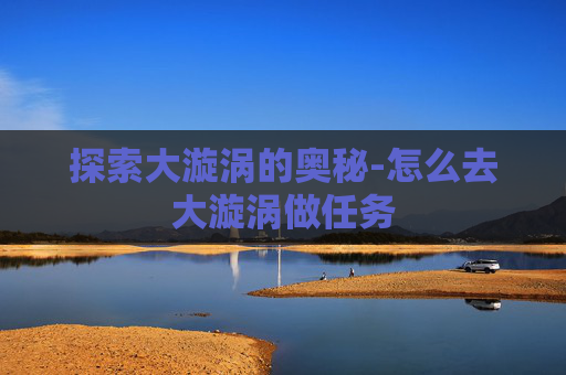探索大漩涡的奥秘-怎么去大漩涡做任务 探索大漩涡的奥秘-怎么去大漩涡做任务