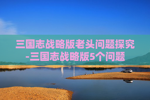 三国志战略版老头问题探究-三国志战略版5个问题 三国志战略版老头问题探究-三国志战略版5个问题