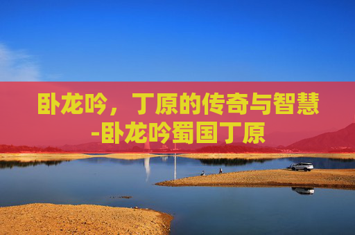 卧龙吟,丁原的传奇与智慧-卧龙吟蜀国丁原 卧龙吟,丁原的传奇与智慧-卧龙吟蜀国丁原