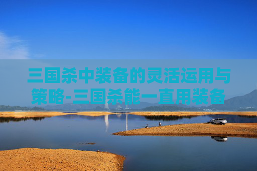 三国杀中装备的灵活运用与策略-三国杀能一直用装备吗知乎