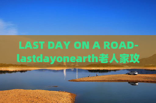 LAST DAY ON A ROAD-lastdayonearth老人家攻略 LAST DAY ON A ROAD-lastdayonearth老人家攻略