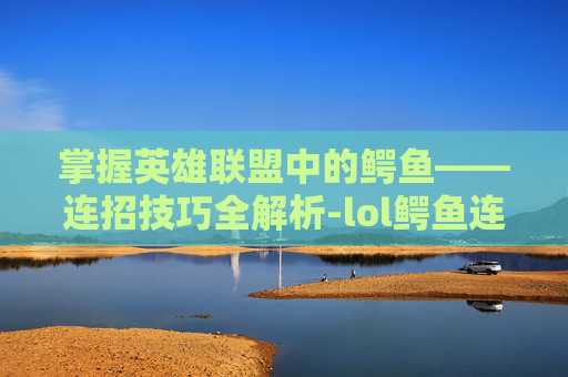 掌握英雄联盟中的鳄鱼——连招技巧全解析-lol鳄鱼连招技巧视频 掌握英雄联盟中的鳄鱼——连招技巧全解析-lol鳄鱼连招技巧视频