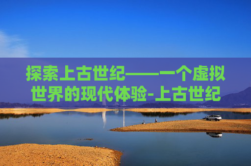 探索上古世纪——一个虚拟世界的现代体验-上古世纪现在能玩吗手游 探索上古世纪——一个虚拟世界的现代体验-上古世纪现在能玩吗手游