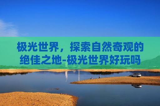 极光世界，探索自然奇观的绝佳之地-极光世界好玩吗值得玩吗