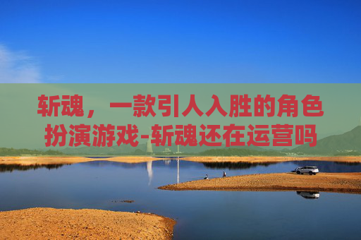 斩魂，一款引人入胜的角色扮演游戏-斩魂还在运营吗