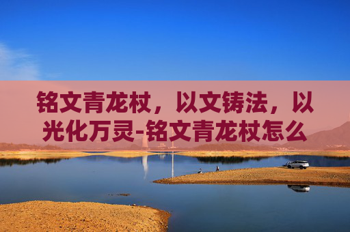 铭文青龙杖,以文铸法,以光化万灵-铭文青龙杖怎么获得 铭文青龙杖,以文铸法,以光化万灵-铭文青龙杖怎么获得