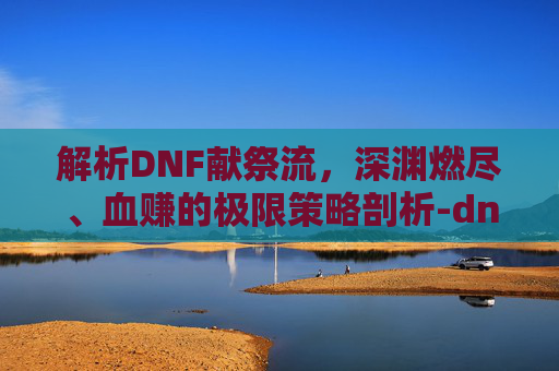 解析DNF献祭流，深渊燃尽、血赚的极限策略剖析-dnf献祭流召唤师