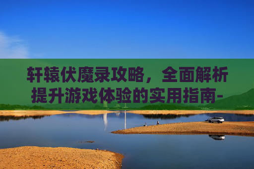 轩辕伏魔录攻略，全面解析提升游戏体验的实用指南-轩辕伏魔录攻略详解大全