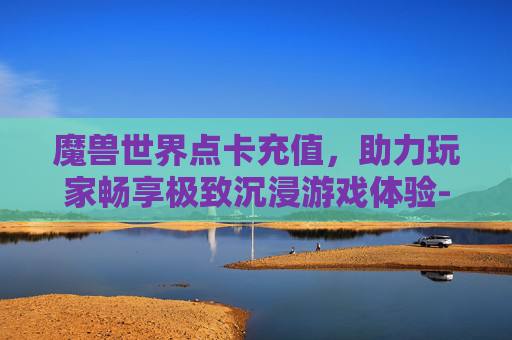 魔兽世界点卡充值,助力玩家畅享极致沉浸游戏体验-魔兽世界点卡充值平台 魔兽世界点卡充值,助力玩家畅享极致沉浸游戏体验-魔兽世界点卡充值平台