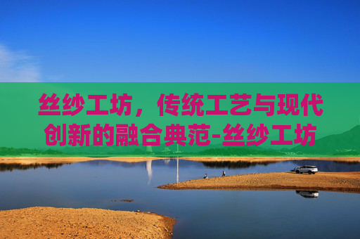 丝纱工坊，传统工艺与现代创新的融合典范-丝纱工坊在哪儿