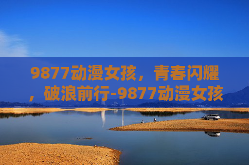 9877动漫女孩,青春闪耀,破浪前行-9877动漫女孩小游戏 9877动漫女孩,青春闪耀,破浪前行-9877动漫女孩小游戏