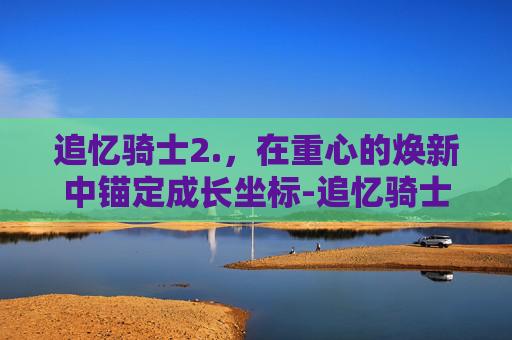 追忆骑士2.,在重心的焕新中锚定成长坐标-追忆骑士2.0还有吗? 追忆骑士2.,在重心的焕新中锚定成长坐标-追忆骑士2.0还有吗?