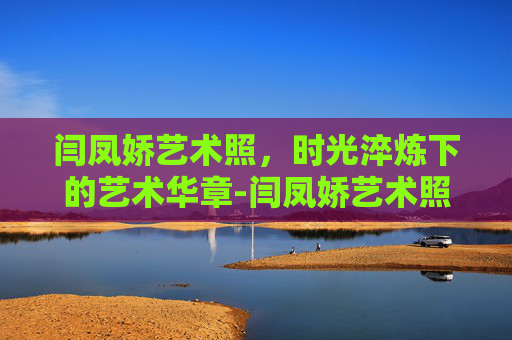 闫凤娇艺术照，时光淬炼下的艺术华章-闫凤娇艺术照时间线
