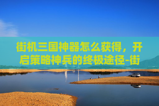 街机三国神器怎么获得,开启策略神兵的终极途径-街机三国神器怎么获得技能 街机三国神器怎么获得,开启策略神兵的终极途径-街机三国神器怎么获得技能