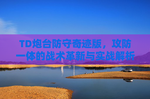 TD炮台防守奇迹版，攻防一体的战术革新与实战解析-td炮台防守奇迹版攻略
