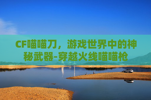 CF喵喵刀,游戏世界中的神秘武器-穿越火线喵喵枪 CF喵喵刀,游戏世界中的神秘武器-穿越火线喵喵枪