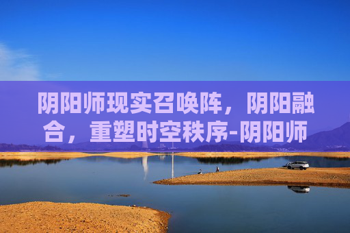 阴阳师现实召唤阵，阴阳融合，重塑时空秩序-阴阳师现世召唤阵