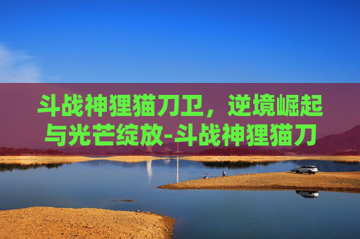 斗战神狸猫刀卫,逆境崛起与光芒绽放-斗战神狸猫刀卫怎么获得 斗战神狸猫刀卫,逆境崛起与光芒绽放-斗战神狸猫刀卫怎么获得