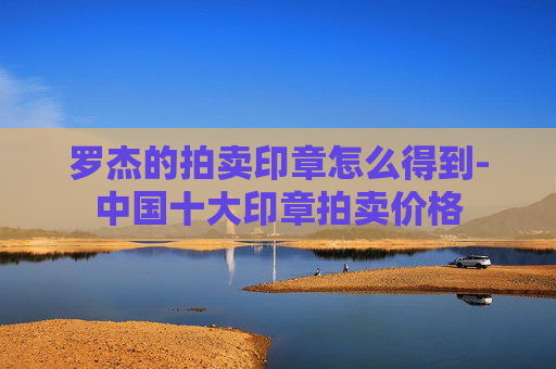 罗杰的拍卖印章怎么得到-中国十大印章拍卖价格 罗杰的拍卖印章怎么得到-中国十大印章拍卖价格