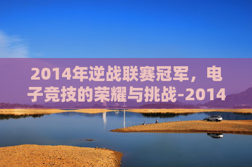 2014年逆战联赛冠军,电子竞技的荣耀与挑战-2014年逆战联赛冠军是谁 2014年逆战联赛冠军,电子竞技的荣耀与挑战-2014年逆战联赛冠军是谁
