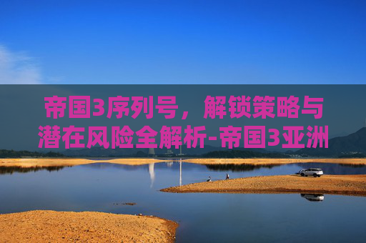 帝国3序列号,解锁策略与潜在风险全解析-帝国3亚洲王朝序列号 帝国3序列号,解锁策略与潜在风险全解析-帝国3亚洲王朝序列号
