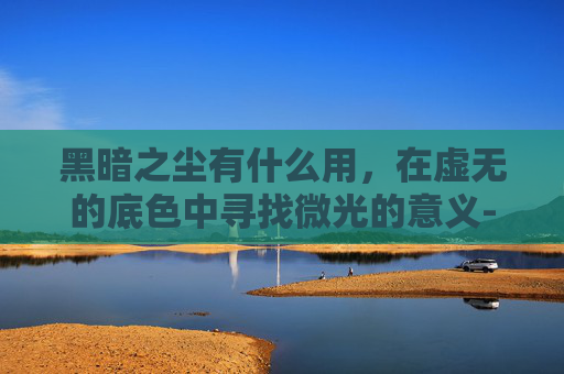 黑暗之尘有什么用,在虚无的底色中寻找微光的意义-黑暗之髓有什么用 黑暗之尘有什么用,在虚无的底色中寻找微光的意义-黑暗之髓有什么用