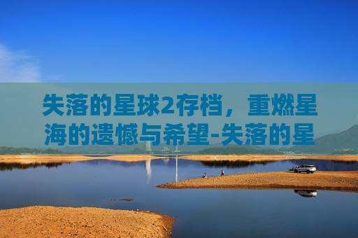失落的星球2存档,重燃星海的遗憾与希望-失落的星球存档太远 失落的星球2存档,重燃星海的遗憾与希望-失落的星球存档太远