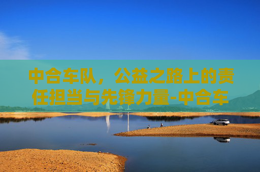 中合车队,公益之路上的责任担当与先锋力量-中合车队所有队员 中合车队,公益之路上的责任担当与先锋力量-中合车队所有队员