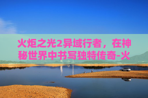 火炬之光2异域行者,在神秘世界中书写独特传奇-火炬之光2异域行者加点和技能 火炬之光2异域行者,在神秘世界中书写独特传奇-火炬之光2异域行者加点和技能