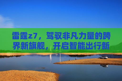 雷霆z7，驾驭非凡力量的跨界新旗舰，开启智能出行新纪元-雷霆Z1