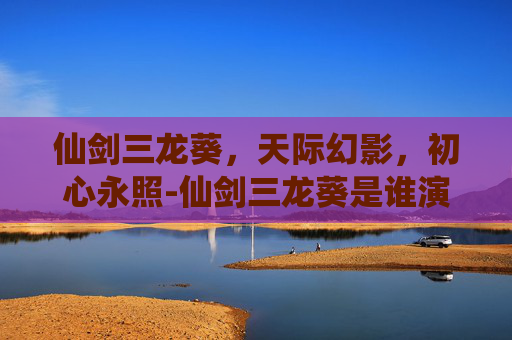 仙剑三龙葵,天际幻影,初心永照-仙剑三龙葵是谁演的 仙剑三龙葵,天际幻影,初心永照-仙剑三龙葵是谁演的