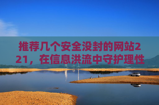 推荐几个安全没封的网站221,在信息洪流中守护理性与安全的智慧选择-推荐几个安全没封的网站的推荐理由 推荐几个安全没封的网站221,在信息洪流中守护理性与安全的智慧选择-推荐几个安全没封的网站的推荐理由